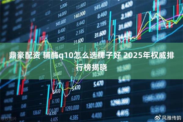 鼎豪配资 辅酶q10怎么选牌子好 2025年权威排行榜揭晓