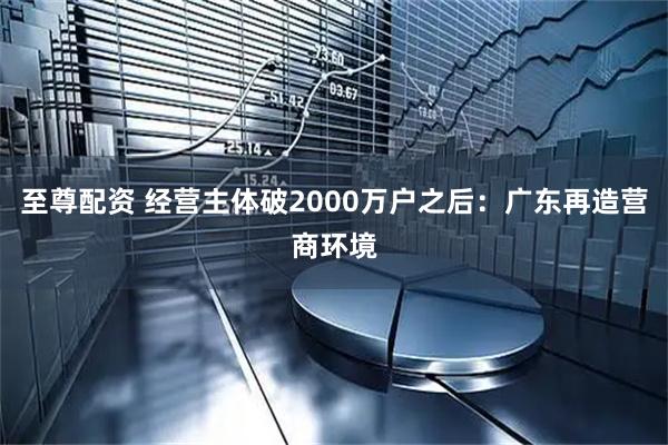 至尊配资 经营主体破2000万户之后：广东再造营商环境