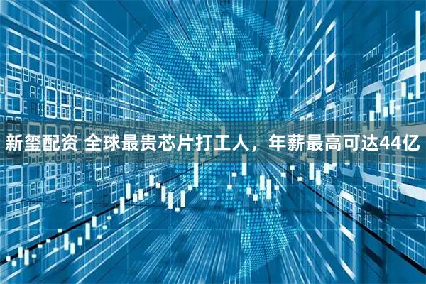 新玺配资 全球最贵芯片打工人，年薪最高可达44亿