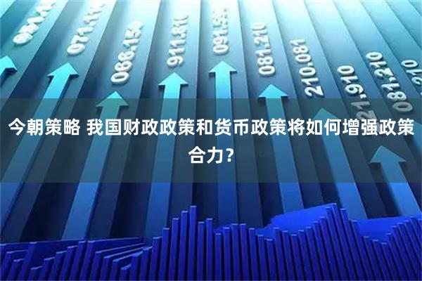 今朝策略 我国财政政策和货币政策将如何增强政策合力？