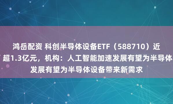 鸿岳配资 科创半导体设备ETF(588710)近5日累计“吸金”超1.3亿元,机构:人工智能加速发展有望为半导体设备带来新需求