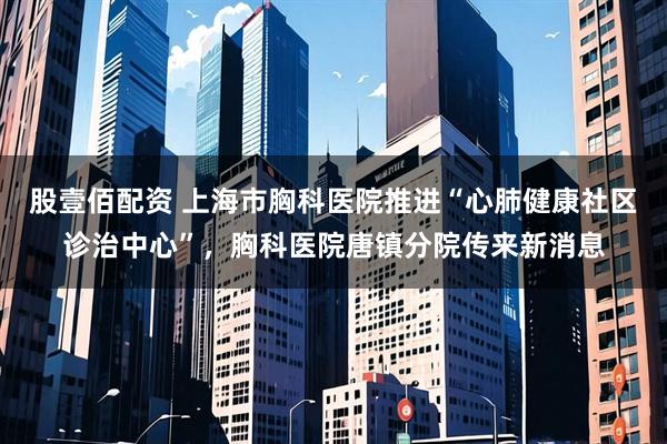 股壹佰配资 上海市胸科医院推进“心肺健康社区诊治中心”，胸科医院唐镇分院传来新消息