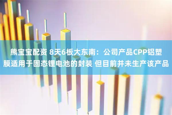 熊宝宝配资 8天6板大东南：公司产品CPP铝塑膜适用于固态锂电池的封装 但目前并未生产该产品