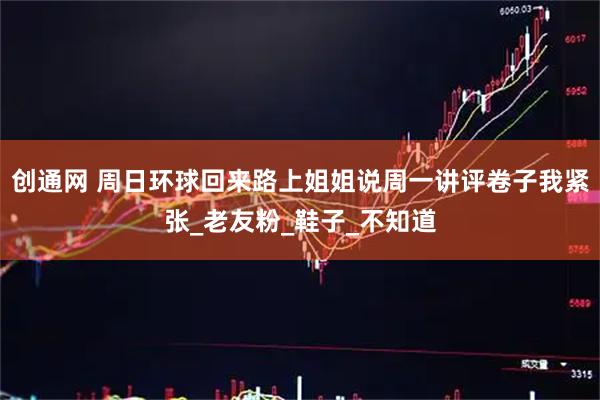 创通网 周日环球回来路上姐姐说周一讲评卷子我紧张_老友粉_鞋子_不知道
