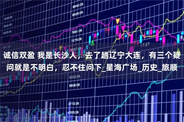 诚信双盈 我是长沙人，去了趟辽宁大连，有三个疑问就是不明白，忍不住问下_星海广场_历史_旅顺