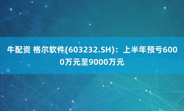 牛配资 格尔软件(603232.SH)：上半年预亏6000万元至9000万元