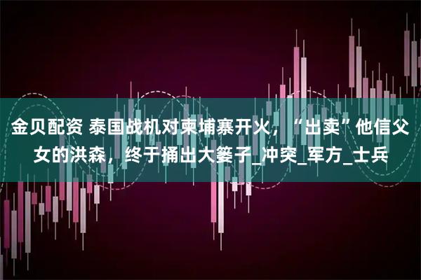 金贝配资 泰国战机对柬埔寨开火，“出卖”他信父女的洪森，终于捅出大篓子_冲突_军方_士兵