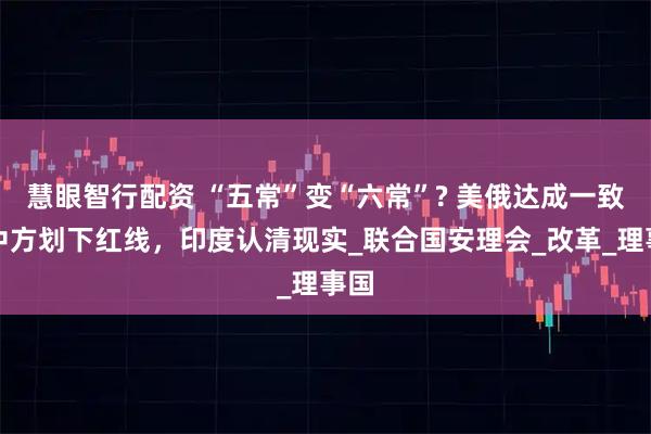 慧眼智行配资 “五常”变“六常”? 美俄达成一致，中方划下红线，印度认清现实_联合国安理会_改革_理事国