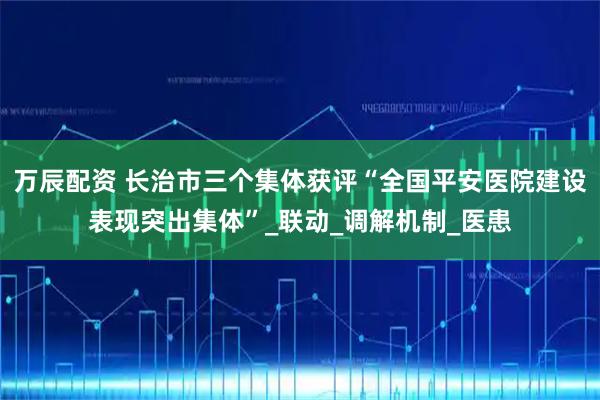 万辰配资 长治市三个集体获评“全国平安医院建设表现突出集体”_联动_调解机制_医患