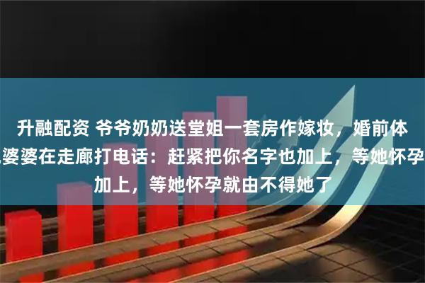 升融配资 爷爷奶奶送堂姐一套房作嫁妆，婚前体检出来，听她婆婆在走廊打电话：赶紧把你名字也加上，等她怀孕就由不得她了