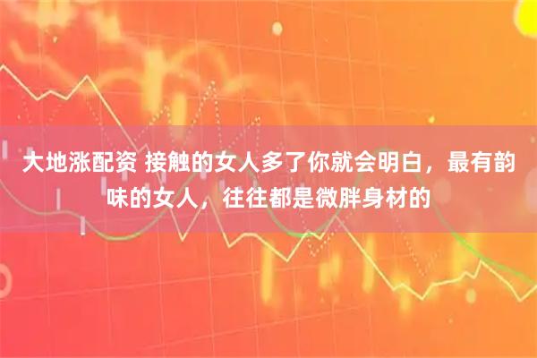 大地涨配资 接触的女人多了你就会明白，最有韵味的女人，往往都是微胖身材的