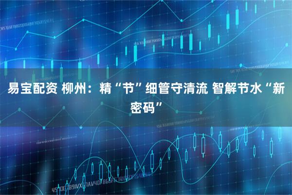 易宝配资 柳州：精“节”细管守清流 智解节水“新密码”