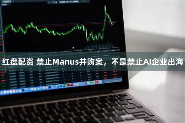 红盘配资 禁止Manus并购案，不是禁止AI企业出海