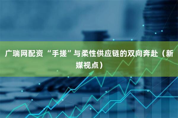 广瑞网配资 “手搓”与柔性供应链的双向奔赴（新媒视点）